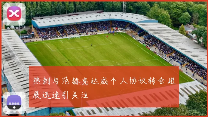 热刺与范赫克达成个人协议转会进展迅速引关注