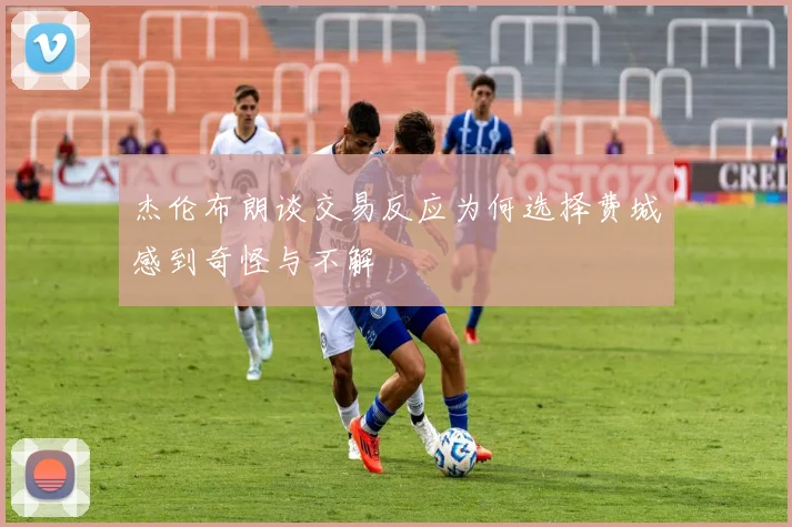 杰伦布朗谈交易反应为何选择费城感到奇怪与不解