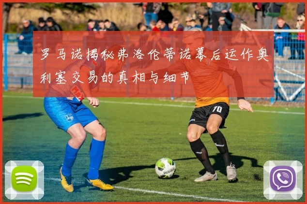 罗马诺揭秘弗洛伦蒂诺幕后运作奥利塞交易的真相与细节