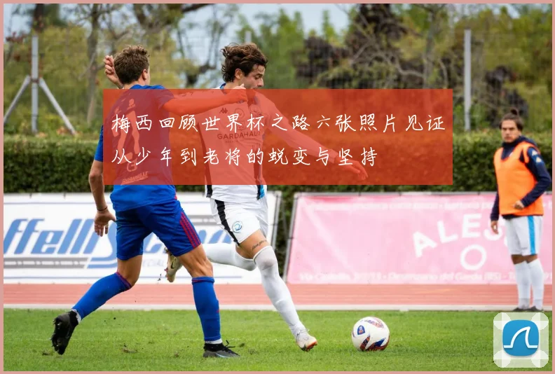 梅西回顾世界杯之路六张照片见证从少年到老将的蜕变与坚持