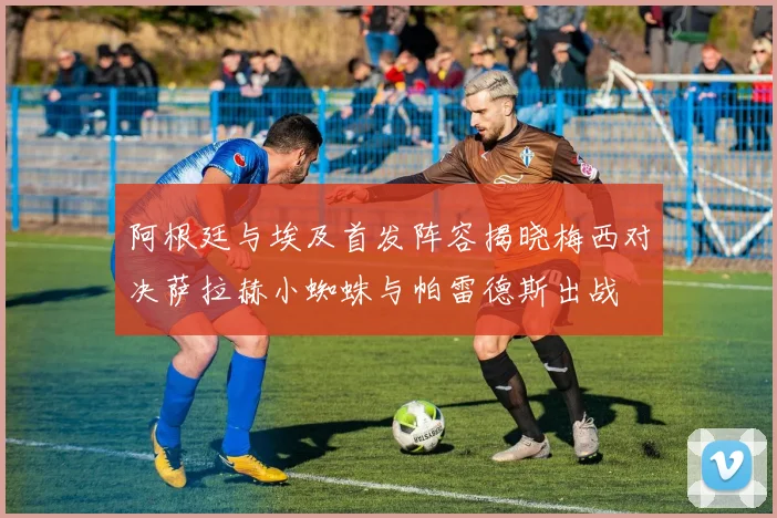 阿根廷与埃及首发阵容揭晓梅西对决萨拉赫小蜘蛛与帕雷德斯出战