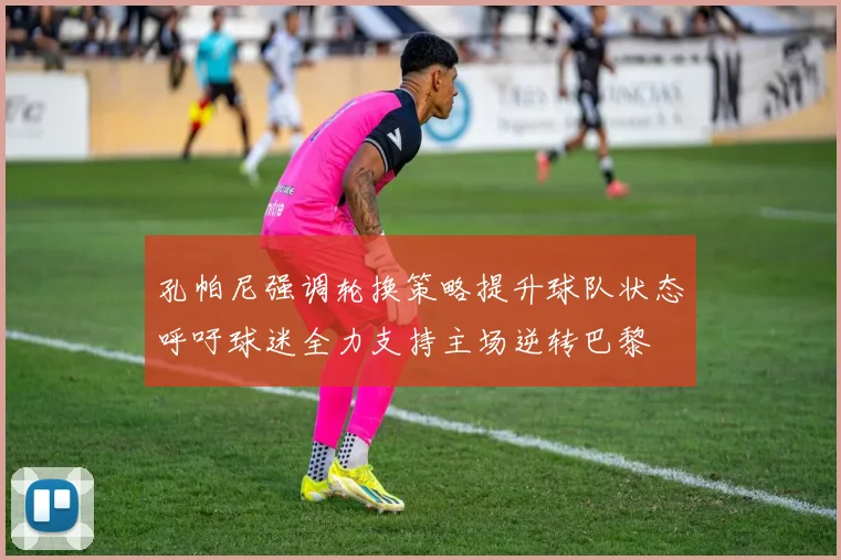 孔帕尼强调轮换策略提升球队状态呼吁球迷全力支持主场逆转巴黎