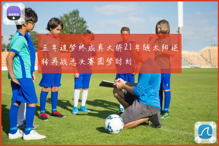 五年追梦终成真大桥21年随太阳逆转再战总决赛圆梦时刻