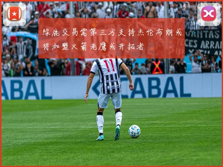 绿鹿交易需第三方支持杰伦布朗或将加盟火箭老鹰或开拓者