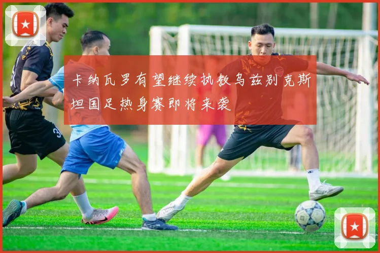 卡纳瓦罗有望继续执教乌兹别克斯坦国足热身赛即将来袭