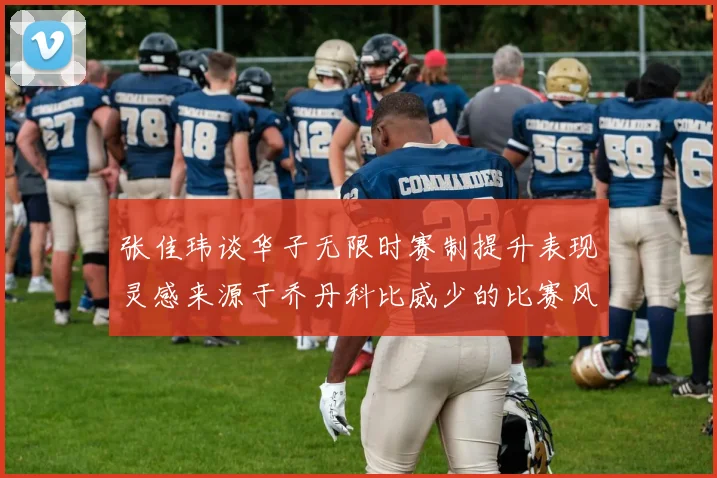 张佳玮谈华子无限时赛制提升表现灵感来源于乔丹科比威少的比赛风格