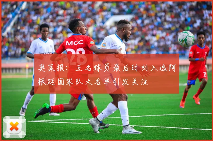 奥莱报：五名球员最后时刻入选阿根廷国家队大名单引发关注