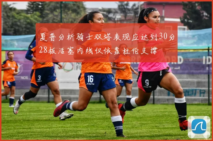 夏普分析骑士双塔表现应达到30分28板活塞内线仅依靠杜伦支撑