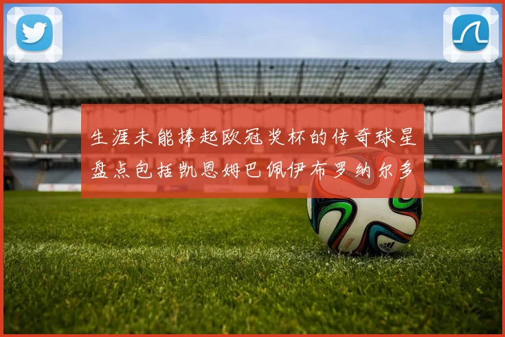 生涯未能捧起欧冠奖杯的传奇球星盘点包括凯恩姆巴佩伊布罗纳尔多等