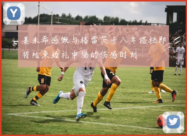 基米希感慨与格雷茨卡八年搭档即将结束婚礼中场的伤感时刻