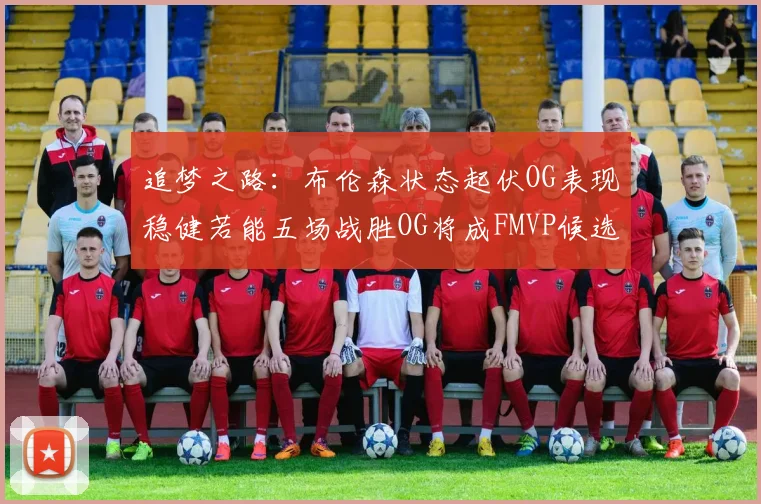 追梦之路：布伦森状态起伏OG表现稳健若能五场战胜OG将成FMVP候选