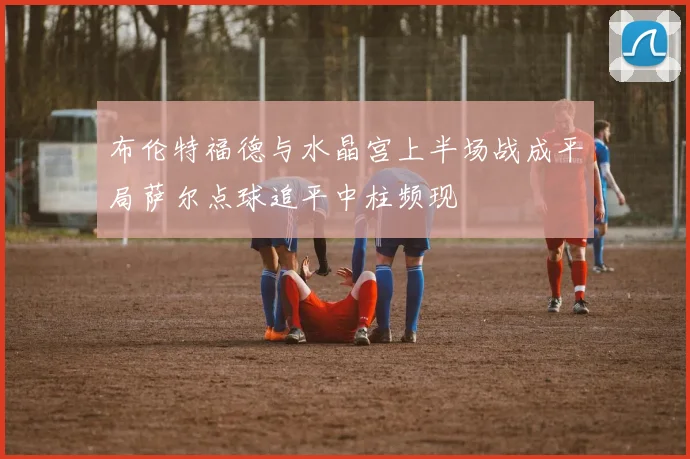 布伦特福德与水晶宫上半场战成平局萨尔点球追平中柱频现