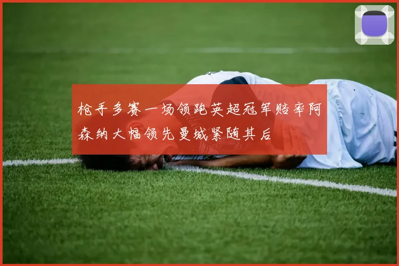 枪手多赛一场领跑英超冠军赔率阿森纳大幅领先曼城紧随其后
