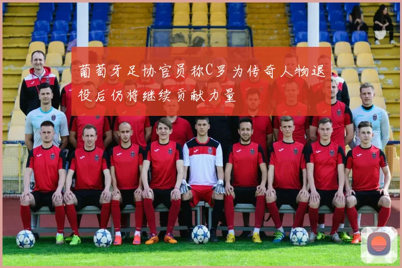 葡萄牙足协官员称C罗为传奇人物退役后仍将继续贡献力量