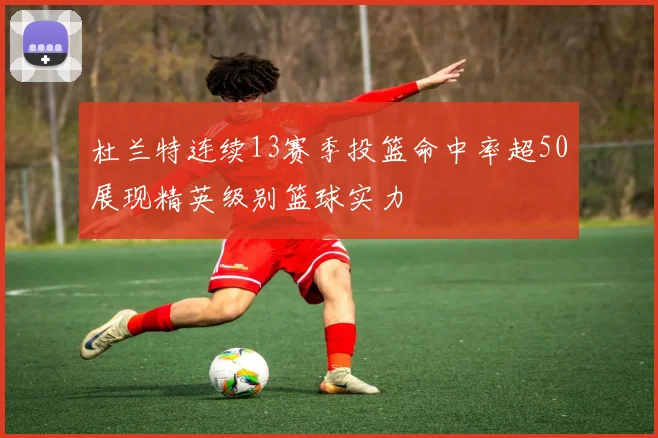 杜兰特连续13赛季投篮命中率超50展现精英级别篮球实力