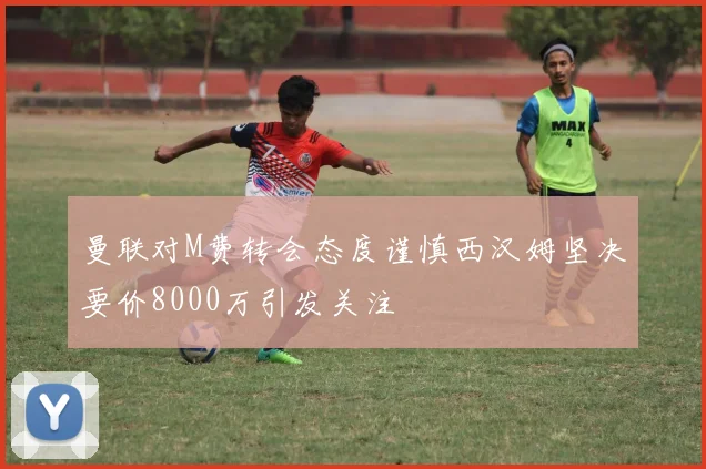 曼联对M费转会态度谨慎西汉姆坚决要价8000万引发关注