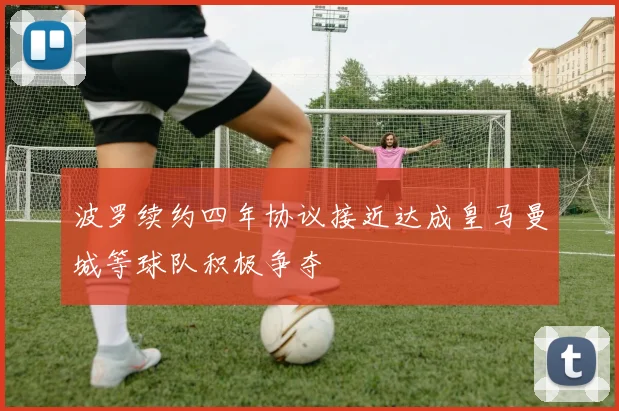 波罗续约四年协议接近达成皇马曼城等球队积极争夺